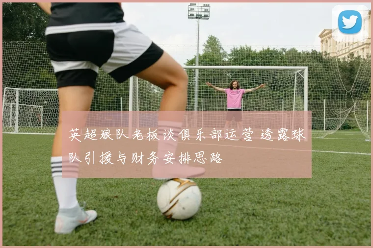 英超狼队老板谈俱乐部运营 透露球队引援与财务安排思路