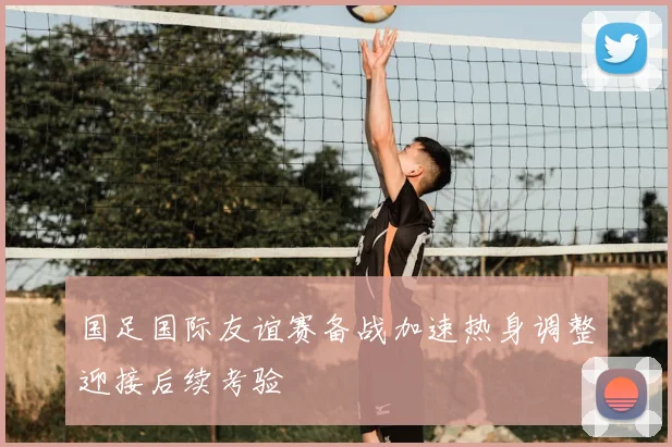 国足国际友谊赛备战加速热身调整迎接后续考验