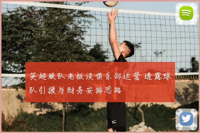 英超狼队老板谈俱乐部运营 透露球队引援与财务安排思路