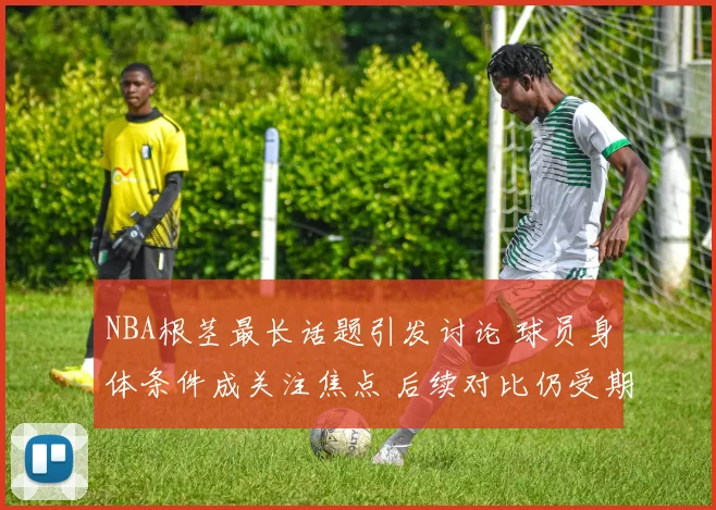 NBA根茎最长话题引发讨论 球员身体条件成关注焦点 后续对比仍受期待