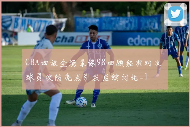 CBA回放全场录像98回顾经典对决 球员攻防亮点引发后续讨论_1