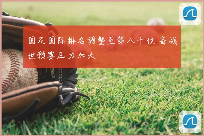 国足国际排名调整至第八十位 备战世预赛压力加大