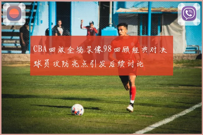 CBA回放全场录像98回顾经典对决 球员攻防亮点引发后续讨论