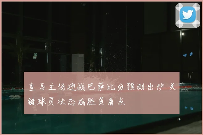 皇马主场迎战巴萨比分预测出炉 关键球员状态成胜负看点