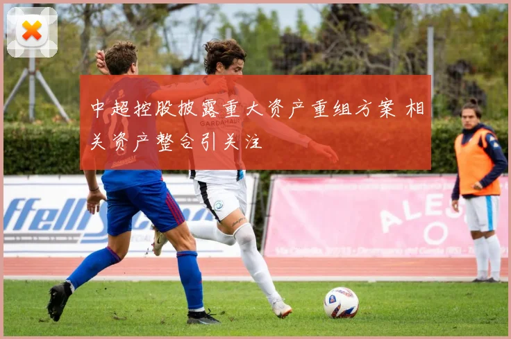 中超控股披露重大资产重组方案 相关资产整合引关注