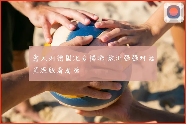 意大利德国比分揭晓 欧洲强强对话呈现胶着局面