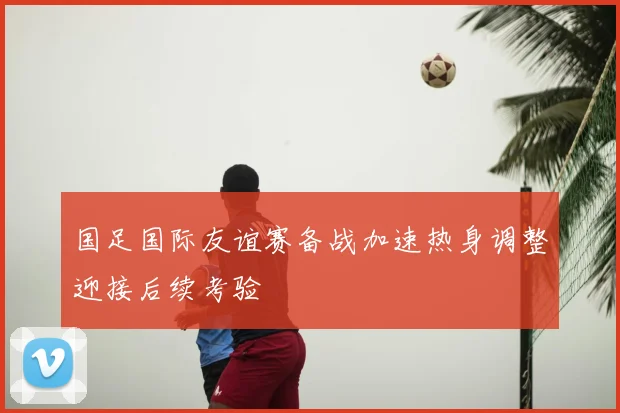 国足国际友谊赛备战加速热身调整迎接后续考验
