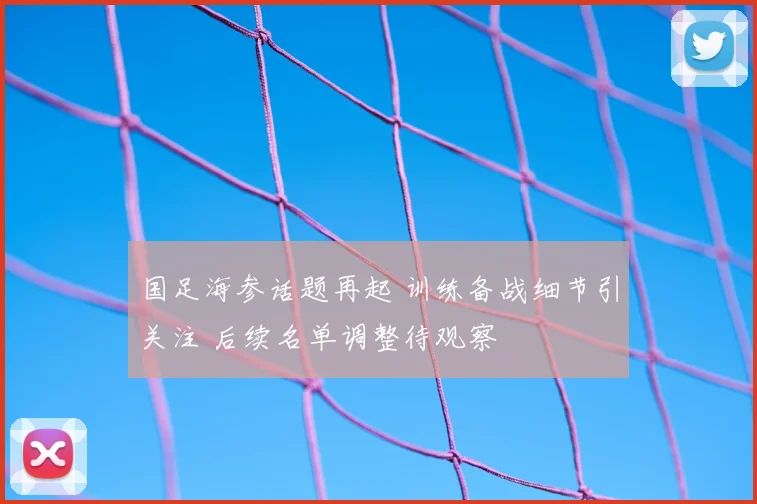 国足海参话题再起 训练备战细节引关注 后续名单调整待观察