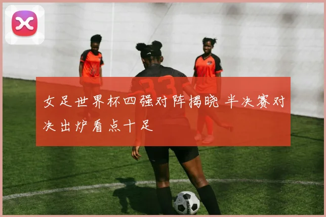 女足世界杯四强对阵揭晓 半决赛对决出炉看点十足