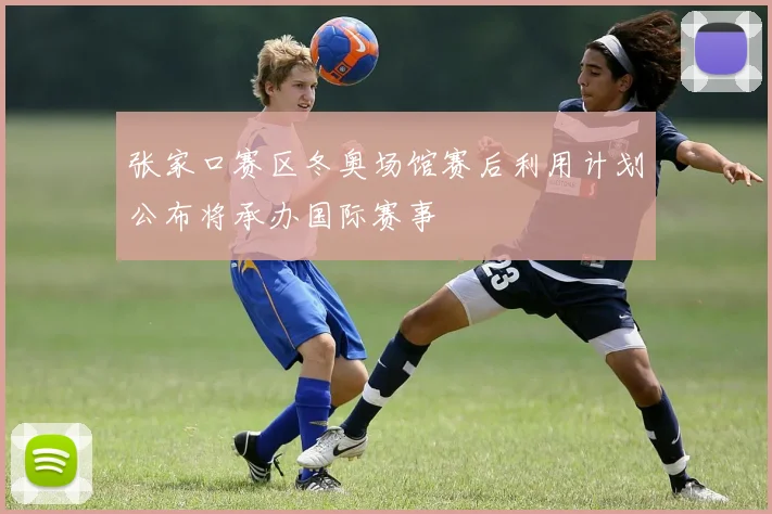 张家口赛区冬奥场馆赛后利用计划公布将承办国际赛事