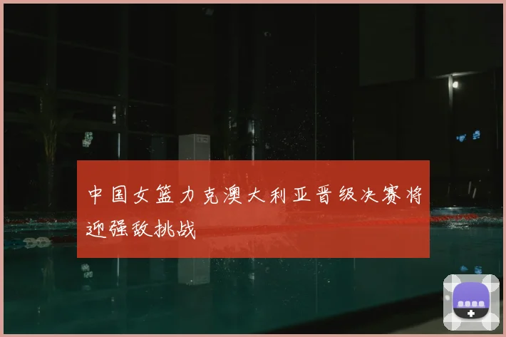 中国女篮力克澳大利亚晋级决赛将迎强敌挑战