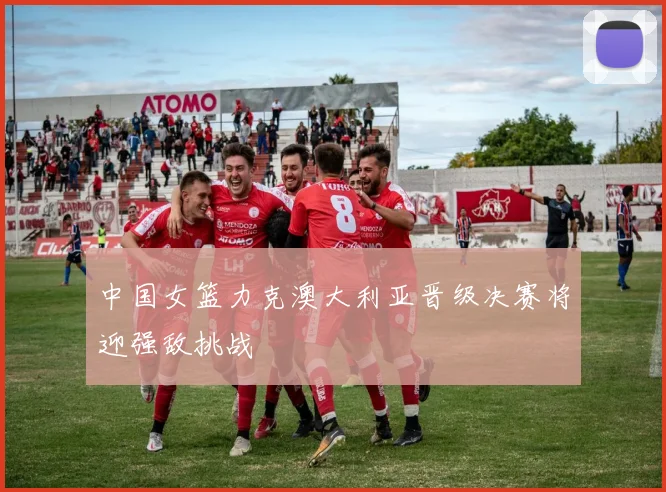 中国女篮力克澳大利亚晋级决赛将迎强敌挑战