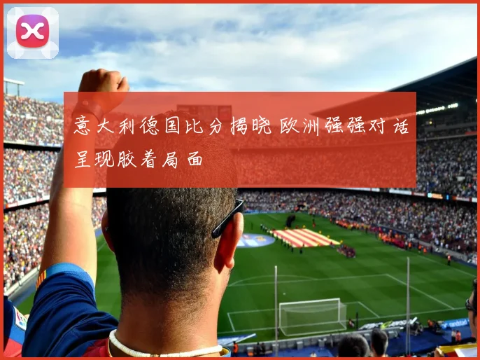 意大利德国比分揭晓 欧洲强强对话呈现胶着局面