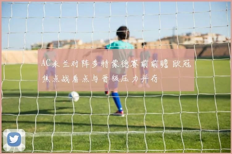 AC米兰对阵多特蒙德赛前前瞻 欧冠焦点战看点与晋级压力并存