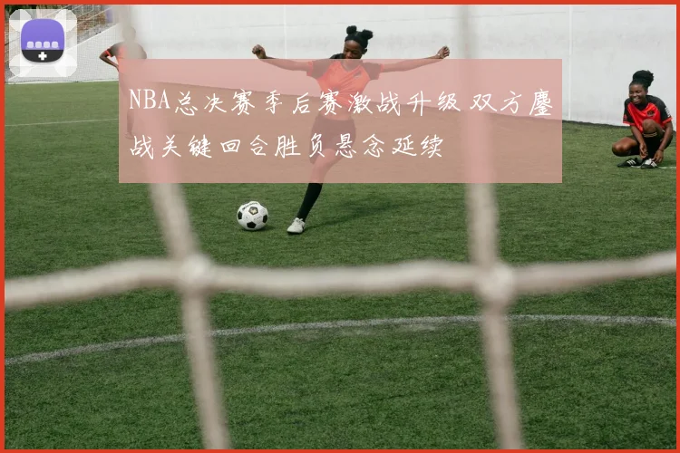 NBA总决赛季后赛激战升级 双方鏖战关键回合胜负悬念延续