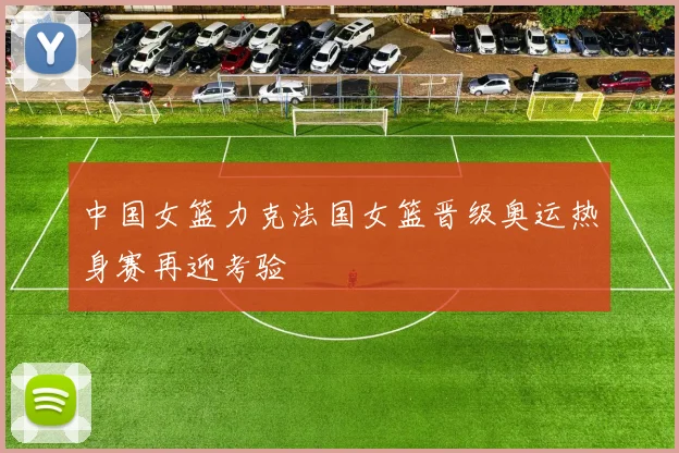 中国女篮力克法国女篮晋级奥运热身赛再迎考验