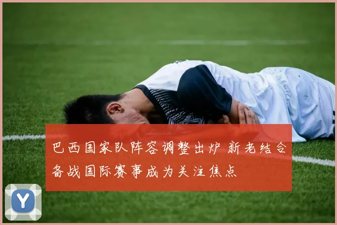 巴西国家队阵容调整出炉 新老结合备战国际赛事成为关注焦点