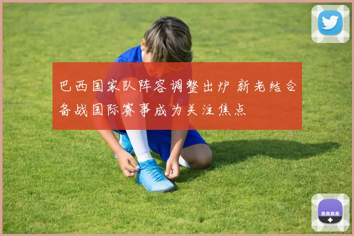 巴西国家队阵容调整出炉 新老结合备战国际赛事成为关注焦点