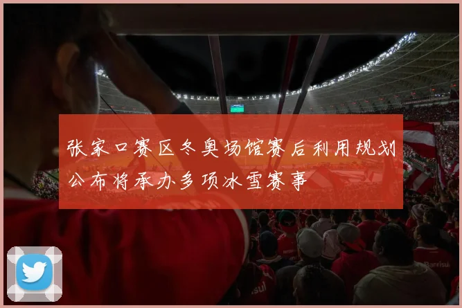 张家口赛区冬奥场馆赛后利用规划公布将承办多项冰雪赛事